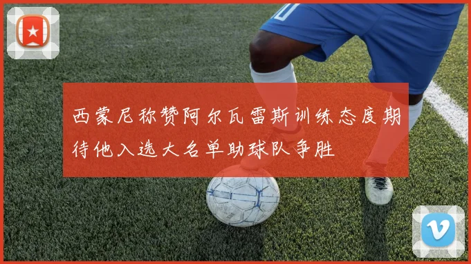 西蒙尼称赞阿尔瓦雷斯训练态度期待他入选大名单助球队争胜