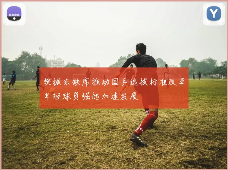 樊振东缺席推动国乒选拔标准改革年轻球员崛起加速发展