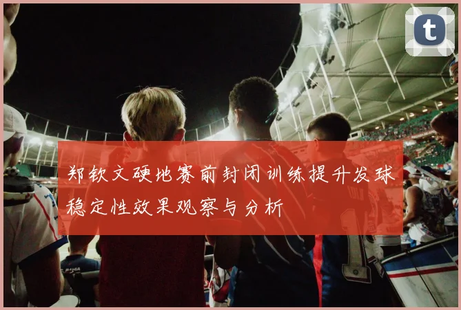 郑钦文硬地赛前封闭训练提升发球稳定性效果观察与分析