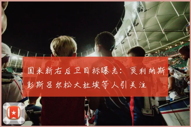国米新右后卫目标曝光：莫利纳斯彭斯吕尔松大杜埃等人引关注