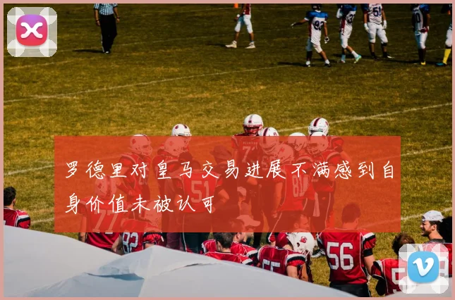 罗德里对皇马交易进展不满感到自身价值未被认可
