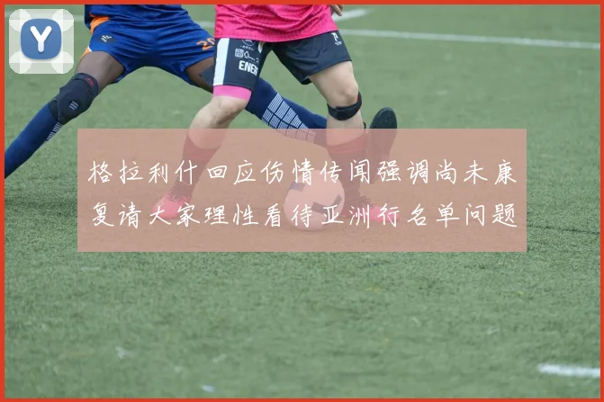 格拉利什回应伤情传闻强调尚未康复请大家理性看待亚洲行名单问题