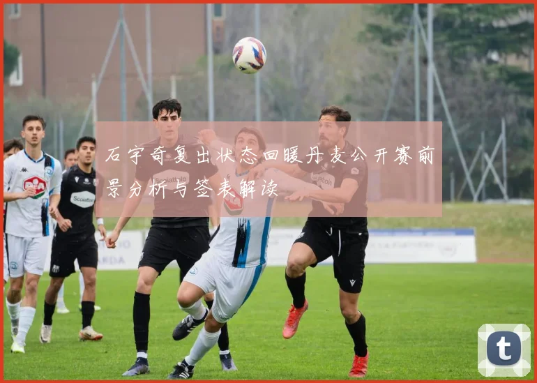 石宇奇复出状态回暖丹麦公开赛前景分析与签表解读
