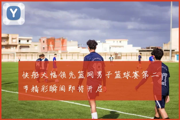 快船大幅领先篮网男子篮球赛第二节精彩瞬间即将开启