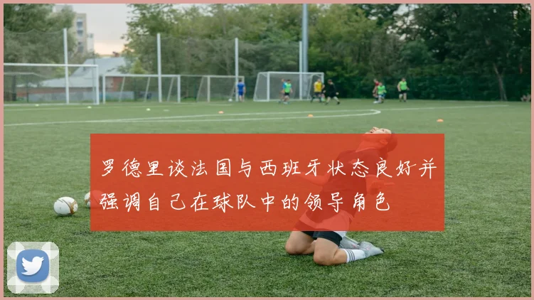 罗德里谈法国与西班牙状态良好并强调自己在球队中的领导角色