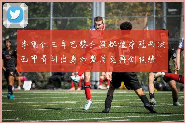 李刚仁三年巴黎生涯辉煌夺冠两次西甲青训出身加盟马竞再创佳绩