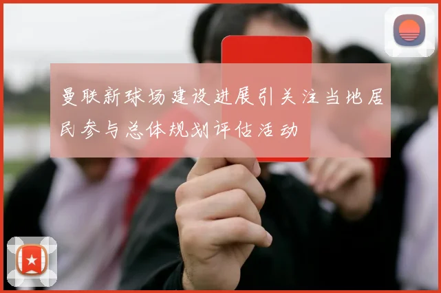 曼联新球场建设进展引关注当地居民参与总体规划评估活动